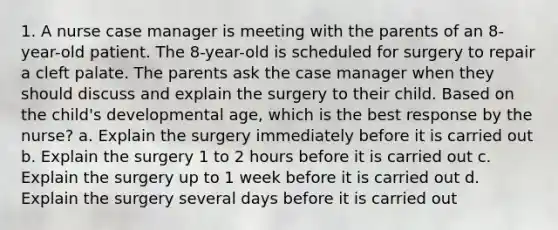 1. A nurse case manager is meeting with the parents of an 8-year-old patient. The 8-year-old is scheduled for surgery to repair a cleft palate. The parents ask the case manager when they should discuss and explain the surgery to their child. Based on the child's developmental age, which is the best response by the nurse? a. Explain the surgery immediately before it is carried out b. Explain the surgery 1 to 2 hours before it is carried out c. Explain the surgery up to 1 week before it is carried out d. Explain the surgery several days before it is carried out