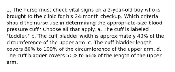 1. The nurse must check vital signs on a 2-year-old boy who is brought to the clinic for his 24-month checkup. Which criteria should the nurse use in determining the appropriate-size blood pressure cuff? Choose all that apply. a. The cuff is labeled "toddler." b. The cuff bladder width is approximately 40% of the circumference of the upper arm. c. The cuff bladder length covers 80% to 100% of the circumference of the upper arm. d. The cuff bladder covers 50% to 66% of the length of the upper arm.