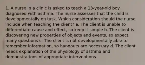 1. A nurse in a clinic is asked to teach a 13-year-old boy diagnosed with asthma. The nurse assesses that the child is developmentally on task. Which consideration should the nurse include when teaching the client? a. The client is unable to differentiate cause and effect, so keep it simple b. The client is discovering new properties of objects and events, so expect many questions c. The client is not developmentally able to remember information, so handouts are necessary d. The client needs explanation of the physiology of asthma and demonstrations of appropriate interventions