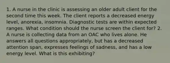 1. A nurse in the clinic is assessing an older adult client for the second time this week. The client reports a decreased energy level, anorexia, insomnia. Diagnostic tests are within expected ranges. What condition should the nurse screen the client for? 2. A nurse is collecting data from an OAC who lives alone. He answers all questions appropriately, but has a decreased attention span, expresses feelings of sadness, and has a low energy level. What is this exhibiting?