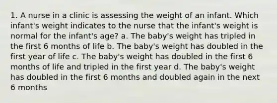 1. A nurse in a clinic is assessing the weight of an infant. Which infant's weight indicates to the nurse that the infant's weight is normal for the infant's age? a. The baby's weight has tripled in the first 6 months of life b. The baby's weight has doubled in the first year of life c. The baby's weight has doubled in the first 6 months of life and tripled in the first year d. The baby's weight has doubled in the first 6 months and doubled again in the next 6 months