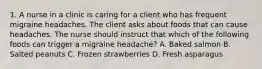 1. A nurse in a clinic is caring for a client who has frequent migraine headaches. The client asks about foods that can cause headaches. The nurse should instruct that which of the following foods can trigger a migraine headache? A. Baked salmon B. Salted peanuts C. Frozen strawberries D. Fresh asparagus