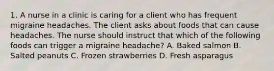 1. A nurse in a clinic is caring for a client who has frequent migraine headaches. The client asks about foods that can cause headaches. The nurse should instruct that which of the following foods can trigger a migraine headache? A. Baked salmon B. Salted peanuts C. Frozen strawberries D. Fresh asparagus