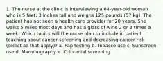 1. The nurse at the clinic is interviewing a 64-year-old woman who is 5 feet, 3 inches tall and weighs 125 pounds (57 kg). The patient has not seen a health care provider for 20 years. She walks 5 miles most days and has a glass of wine 2 or 3 times a week. Which topics will the nurse plan to include in patient teaching about cancer screening and decreasing cancer risk (select all that apply)? a. Pap testing b. Tobacco use c. Sunscreen use d. Mammography e. Colorectal screening