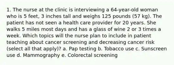 1. The nurse at the clinic is interviewing a 64-year-old woman who is 5 feet, 3 inches tall and weighs 125 pounds (57 kg). The patient has not seen a health care provider for 20 years. She walks 5 miles most days and has a glass of wine 2 or 3 times a week. Which topics will the nurse plan to include in patient teaching about cancer screening and decreasing cancer risk (select all that apply)? a. Pap testing b. Tobacco use c. Sunscreen use d. Mammography e. Colorectal screening