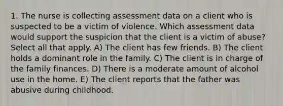 1. The nurse is collecting assessment data on a client who is suspected to be a victim of violence. Which assessment data would support the suspicion that the client is a victim of abuse? Select all that apply. A) The client has few friends. B) The client holds a dominant role in the family. C) The client is in charge of the family finances. D) There is a moderate amount of alcohol use in the home. E) The client reports that the father was abusive during childhood.