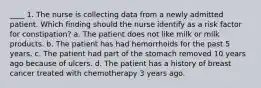 ____ 1. The nurse is collecting data from a newly admitted patient. Which finding should the nurse identify as a risk factor for constipation? a. The patient does not like milk or milk products. b. The patient has had hemorrhoids for the past 5 years. c. The patient had part of the stomach removed 10 years ago because of ulcers. d. The patient has a history of breast cancer treated with chemotherapy 3 years ago.