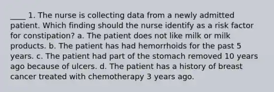 ____ 1. The nurse is collecting data from a newly admitted patient. Which finding should the nurse identify as a risk factor for constipation? a. The patient does not like milk or milk products. b. The patient has had hemorrhoids for the past 5 years. c. The patient had part of the stomach removed 10 years ago because of ulcers. d. The patient has a history of breast cancer treated with chemotherapy 3 years ago.