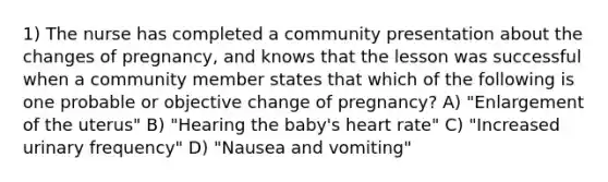 1) The nurse has completed a community presentation about the changes of pregnancy, and knows that the lesson was successful when a community member states that which of the following is one probable or objective change of pregnancy? A) "Enlargement of the uterus" B) "Hearing the baby's heart rate" C) "Increased urinary frequency" D) "Nausea and vomiting"