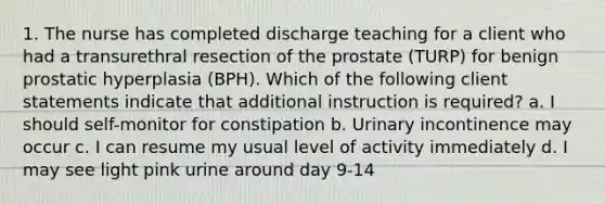 1. The nurse has completed discharge teaching for a client who had a transurethral resection of the prostate (TURP) for benign prostatic hyperplasia (BPH). Which of the following client statements indicate that additional instruction is required? a. I should self-monitor for constipation b. Urinary incontinence may occur c. I can resume my usual level of activity immediately d. I may see light pink urine around day 9-14