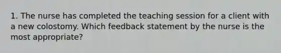 1. The nurse has completed the teaching session for a client with a new colostomy. Which feedback statement by the nurse is the most appropriate?