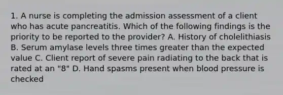 1. A nurse is completing the admission assessment of a client who has acute pancreatitis. Which of the following findings is the priority to be reported to the provider? A. History of cholelithiasis B. Serum amylase levels three times greater than the expected value C. Client report of severe pain radiating to the back that is rated at an "8" D. Hand spasms present when blood pressure is checked