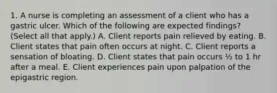 1. A nurse is completing an assessment of a client who has a gastric ulcer. Which of the following are expected findings? (Select all that apply.) A. Client reports pain relieved by eating. B. Client states that pain often occurs at night. C. Client reports a sensation of bloating. D. Client states that pain occurs ½ to 1 hr after a meal. E. Client experiences pain upon palpation of the epigastric region.