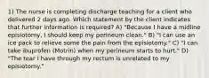 1) The nurse is completing discharge teaching for a client who delivered 2 days ago. Which statement by the client indicates that further information is required? A) "Because I have a midline episiotomy, I should keep my perineum clean." B) "I can use an ice pack to relieve some the pain from the episiotomy." C) "I can take ibuprofen (Motrin) when my perineum starts to hurt." D) "The tear I have through my rectum is unrelated to my episiotomy."