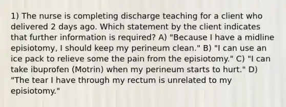 1) The nurse is completing discharge teaching for a client who delivered 2 days ago. Which statement by the client indicates that further information is required? A) "Because I have a midline episiotomy, I should keep my perineum clean." B) "I can use an ice pack to relieve some the pain from the episiotomy." C) "I can take ibuprofen (Motrin) when my perineum starts to hurt." D) "The tear I have through my rectum is unrelated to my episiotomy."