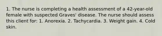 1. The nurse is completing a health assessment of a 42-year-old female with suspected Graves' disease. The nurse should assess this client for: 1. Anorexia. 2. Tachycardia. 3. Weight gain. 4. Cold skin.