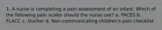 1. A nurse is completing a pain assessment of an infant. Which of the following pain scales should the nurse use? a. FACES b. FLACC c. Oucher d. Non-communicating children's pain checklist