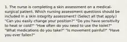 1. The nurse is completing a skin assessment on a medical-surgical patient. Which nursing assessment questions should be included in a skin integrity assessment? (Select all that apply.) "Can you easily change your position?" "Do you have sensitivity to heat or cold?" "How often do you need to use the toilet?" "What medications do you take?" "Is movement painful?" "Have you ever fallen?"