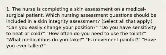 1. The nurse is completing a skin assessment on a medical-surgical patient. Which nursing assessment questions should be included in a skin integrity assessment? (Select all that apply.) "Can you easily change your position?" "Do you have sensitivity to heat or cold?" "How often do you need to use the toilet?" "What medications do you take?" "Is movement painful?" "Have you ever fallen?"