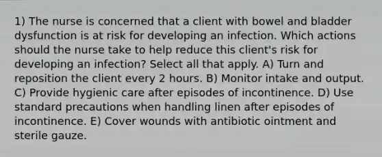 1) The nurse is concerned that a client with bowel and bladder dysfunction is at risk for developing an infection. Which actions should the nurse take to help reduce this client's risk for developing an infection? Select all that apply. A) Turn and reposition the client every 2 hours. B) Monitor intake and output. C) Provide hygienic care after episodes of incontinence. D) Use standard precautions when handling linen after episodes of incontinence. E) Cover wounds with antibiotic ointment and sterile gauze.