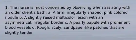 1. The nurse is most concerned by observing when assisting with an older client's bath: a. A firm, irregularly-shaped, pink-colored nodule b. A slightly raised multicolor lesion with an asymmetrical, irregular border c. A pearly papule with prominent blood vessels d. Rough, scaly, sandpaper-like patches that are slightly tender