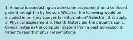 1. A nurse is conducting an admission assessment on a confused patient brought in by his son. Which of the following would be included in primary sources for information? Select all that apply: a. Physical assessment b. Health history per the patient's son c. Clinical notes in the computer system from a past admission d. Patient's report of physical symptoms