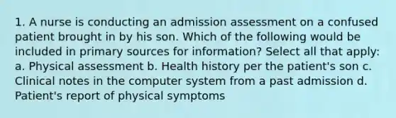 1. A nurse is conducting an admission assessment on a confused patient brought in by his son. Which of the following would be included in primary sources for information? Select all that apply: a. Physical assessment b. Health history per the patient's son c. Clinical notes in the computer system from a past admission d. Patient's report of physical symptoms