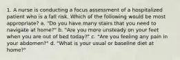 1. A nurse is conducting a focus assessment of a hospitalized patient who is a fall risk. Which of the following would be most appropriate? a. "Do you have many stairs that you need to navigate at home?" b. "Are you more unsteady on your feet when you are out of bed today?" c. "Are you feeling any pain in your abdomen?" d. "What is your usual or baseline diet at home?"