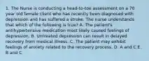 1. The Nurse is conducting a head-to-toe assessment on a 70 year old female client who has recently been diagnosed with depression and has suffered a stroke. The nurse understands that which of the following is true? A. The patient's antihypertensive medication most likely caused feelings of depression. B. Untreated depression can result in delayed recovery from medical illness. C. The patient may exhibit feelings of anxiety related to the recovery process. D. A and C E. B and C