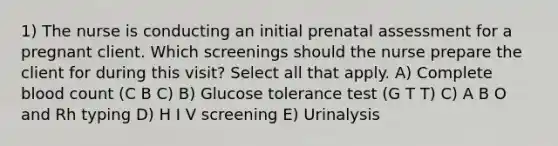 1) The nurse is conducting an initial prenatal assessment for a pregnant client. Which screenings should the nurse prepare the client for during this visit? Select all that apply. A) Complete blood count (C B C) B) Glucose tolerance test (G T T) C) A B O and Rh typing D) H I V screening E) Urinalysis