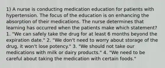 1) A nurse is conducting medication education for patients with hypertension. The focus of the education is on enhancing the absorption of their medications. The nurse determines that learning has occurred when the patients make which statement? 1. "We can safely take the drug for at least 6 months beyond the expiration date." 2. "We don't need to worry about storage of the drug, it won't lose potency." 3. "We should not take our medications with milk or dairy products." 4. "We need to be careful about taking the medication with certain foods."