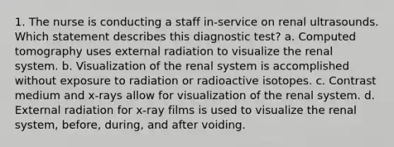 1. The nurse is conducting a staff in-service on renal ultrasounds. Which statement describes this diagnostic test? a. Computed tomography uses external radiation to visualize the renal system. b. Visualization of the renal system is accomplished without exposure to radiation or radioactive isotopes. c. Contrast medium and x-rays allow for visualization of the renal system. d. External radiation for x-ray films is used to visualize the renal system, before, during, and after voiding.