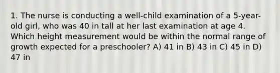 1. The nurse is conducting a well-child examination of a 5-year-old girl, who was 40 in tall at her last examination at age 4. Which height measurement would be within the normal range of growth expected for a preschooler? A) 41 in B) 43 in C) 45 in D) 47 in