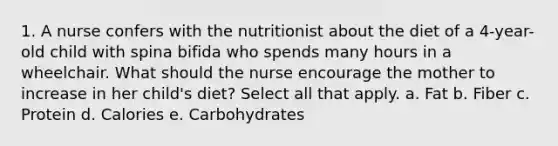 1. A nurse confers with the nutritionist about the diet of a 4-year-old child with spina bifida who spends many hours in a wheelchair. What should the nurse encourage the mother to increase in her child's diet? Select all that apply. a. Fat b. Fiber c. Protein d. Calories e. Carbohydrates