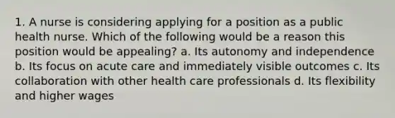 1. A nurse is considering applying for a position as a public health nurse. Which of the following would be a reason this position would be appealing? a. Its autonomy and independence b. Its focus on acute care and immediately visible outcomes c. Its collaboration with other health care professionals d. Its flexibility and higher wages