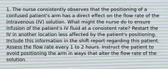 1. The nurse consistently observes that the positioning of a confused patient's arm has a direct effect on the flow rate of the intravenous (IV) solution. What might the nurse do to ensure infusion of the patient's IV fluid at a consistent rate? Restart the IV in another location less affected by the patient's positioning. Include this information in the shift report regarding this patient. Assess the flow rate every 1 to 2 hours. Instruct the patient to avoid positioning the arm in ways that alter the flow rate of the solution.