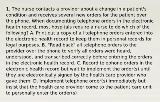 1. The nurse contacts a provider about a change in a patient's condition and receives several new orders for the patient over the phone. When documenting telephone orders in the electronic health record, most hospitals require a nurse to do which of the following? A. Print out a copy of all telephone orders entered into the electronic health record to keep them in personal records for legal purposes. B. "Read back" all telephone orders to the provider over the phone to verify all orders were heard, understood, and transcribed correctly before entering the orders in the electronic health record. C. Record telephone orders in the electronic health record but wait to implement the order(s) until they are electronically signed by the health care provider who gave them. D. Implement telephone order(s) immediately but insist that the health care provider come to the patient care unit to personally enter the order(s)