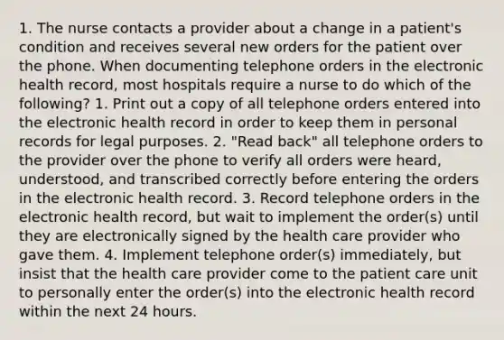 1. The nurse contacts a provider about a change in a patient's condition and receives several new orders for the patient over the phone. When documenting telephone orders in the electronic health record, most hospitals require a nurse to do which of the following? 1. Print out a copy of all telephone orders entered into the electronic health record in order to keep them in personal records for legal purposes. 2. "Read back" all telephone orders to the provider over the phone to verify all orders were heard, understood, and transcribed correctly before entering the orders in the electronic health record. 3. Record telephone orders in the electronic health record, but wait to implement the order(s) until they are electronically signed by the health care provider who gave them. 4. Implement telephone order(s) immediately, but insist that the health care provider come to the patient care unit to personally enter the order(s) into the electronic health record within the next 24 hours.