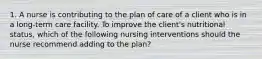 1. A nurse is contributing to the plan of care of a client who is in a long-term care facility. To improve the client's nutritional status, which of the following nursing interventions should the nurse recommend adding to the plan?