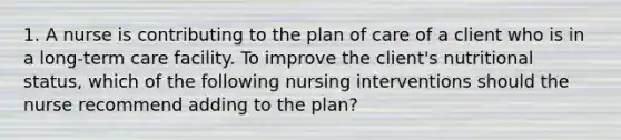 1. A nurse is contributing to the plan of care of a client who is in a long-term care facility. To improve the client's nutritional status, which of the following nursing interventions should the nurse recommend adding to the plan?