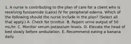 1. A nurse is contributing to the plan of care for a client who is receiving furosemide (Lasix) IV for peripheral edema. Which of the following should the nurse include in the plan? (Select all that apply.) A. Check for tinnitus. B. Report urine output of 50 mL/hr. C. Monitor serum potassium levels. D. Elevate the head of bed slowly before ambulation. E. Recommend eating a banana daily.