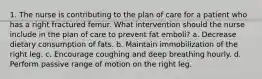 1. The nurse is contributing to the plan of care for a patient who has a right fractured femur. What intervention should the nurse include in the plan of care to prevent fat emboli? a. Decrease dietary consumption of fats. b. Maintain immobilization of the right leg. c. Encourage coughing and deep breathing hourly. d. Perform passive range of motion on the right leg.