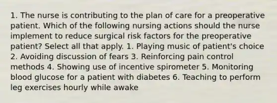 1. The nurse is contributing to the plan of care for a preoperative patient. Which of the following nursing actions should the nurse implement to reduce surgical risk factors for the preoperative patient? Select all that apply. 1. Playing music of patient's choice 2. Avoiding discussion of fears 3. Reinforcing pain control methods 4. Showing use of incentive spirometer 5. Monitoring blood glucose for a patient with diabetes 6. Teaching to perform leg exercises hourly while awake