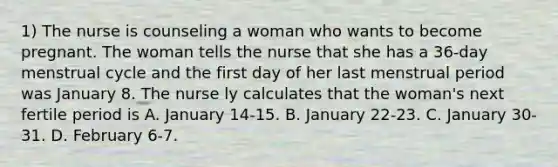 1) The nurse is counseling a woman who wants to become pregnant. The woman tells the nurse that she has a 36-day menstrual cycle and the first day of her last menstrual period was January 8. The nurse ly calculates that the woman's next fertile period is A. January 14-15. B. January 22-23. C. January 30-31. D. February 6-7.