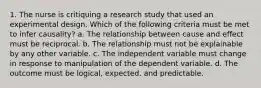 1. The nurse is critiquing a research study that used an experimental design. Which of the following criteria must be met to infer causality? a. The relationship between cause and effect must be reciprocal. b. The relationship must not be explainable by any other variable. c. The independent variable must change in response to manipulation of the dependent variable. d. The outcome must be logical, expected, and predictable.