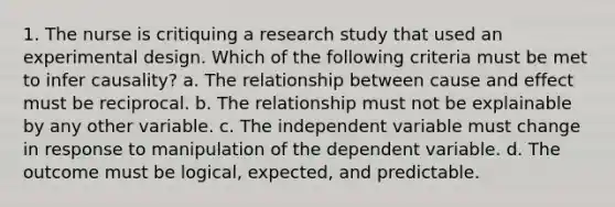 1. The nurse is critiquing a research study that used an experimental design. Which of the following criteria must be met to infer causality? a. The relationship between cause and effect must be reciprocal. b. The relationship must not be explainable by any other variable. c. The independent variable must change in response to manipulation of the dependent variable. d. The outcome must be logical, expected, and predictable.