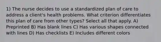 1) The nurse decides to use a standardized plan of care to address a client's health problems. What criterion differentiates this plan of care from other types? Select all that apply. A) Preprinted B) Has blank lines C) Has various shapes connected with lines D) Has checklists E) Includes different colors