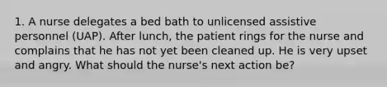 1. A nurse delegates a bed bath to unlicensed assistive personnel (UAP). After lunch, the patient rings for the nurse and complains that he has not yet been cleaned up. He is very upset and angry. What should the nurse's next action be?