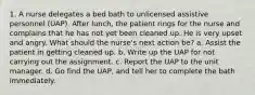 1. A nurse delegates a bed bath to unlicensed assistive personnel (UAP). After lunch, the patient rings for the nurse and complains that he has not yet been cleaned up. He is very upset and angry. What should the nurse's next action be? a. Assist the patient in getting cleaned up. b. Write up the UAP for not carrying out the assignment. c. Report the UAP to the unit manager. d. Go find the UAP, and tell her to complete the bath immediately.