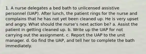 1. A nurse delegates a bed bath to unlicensed assistive personnel (UAP). After lunch, the patient rings for the nurse and complains that he has not yet been cleaned up. He is very upset and angry. What should the nurse's next action be? a. Assist the patient in getting cleaned up. b. Write up the UAP for not carrying out the assignment. c. Report the UAP to the unit manager. d. Go find the UAP, and tell her to complete the bath immediately.